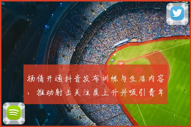 杨倩开通抖音发布训练与生活内容，推动射击关注度上升并吸引青年关注