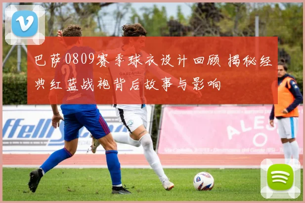 巴萨0809赛季球衣设计回顾 揭秘经典红蓝战袍背后故事与影响