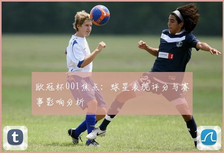 欧冠杯001焦点：球星表现评分与赛事影响分析