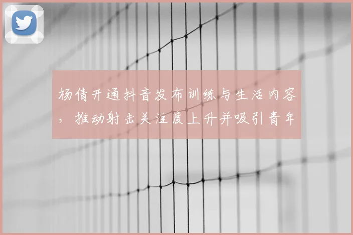 杨倩开通抖音发布训练与生活内容，推动射击关注度上升并吸引青年关注