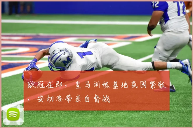 欧冠在即，皇马训练基地氛围紧张，安切洛蒂亲自督战