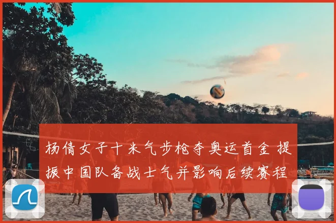 杨倩女子十米气步枪夺奥运首金 提振中国队备战士气并影响后续赛程安排