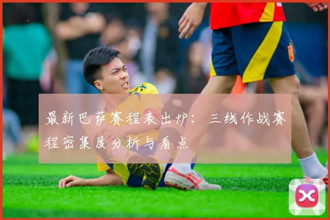 最新巴萨赛程表出炉：三线作战赛程密集度分析与看点